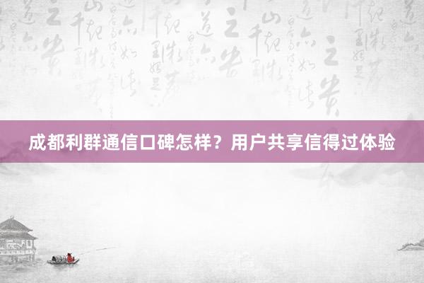 成都利群通信口碑怎样？用户共享信得过体验